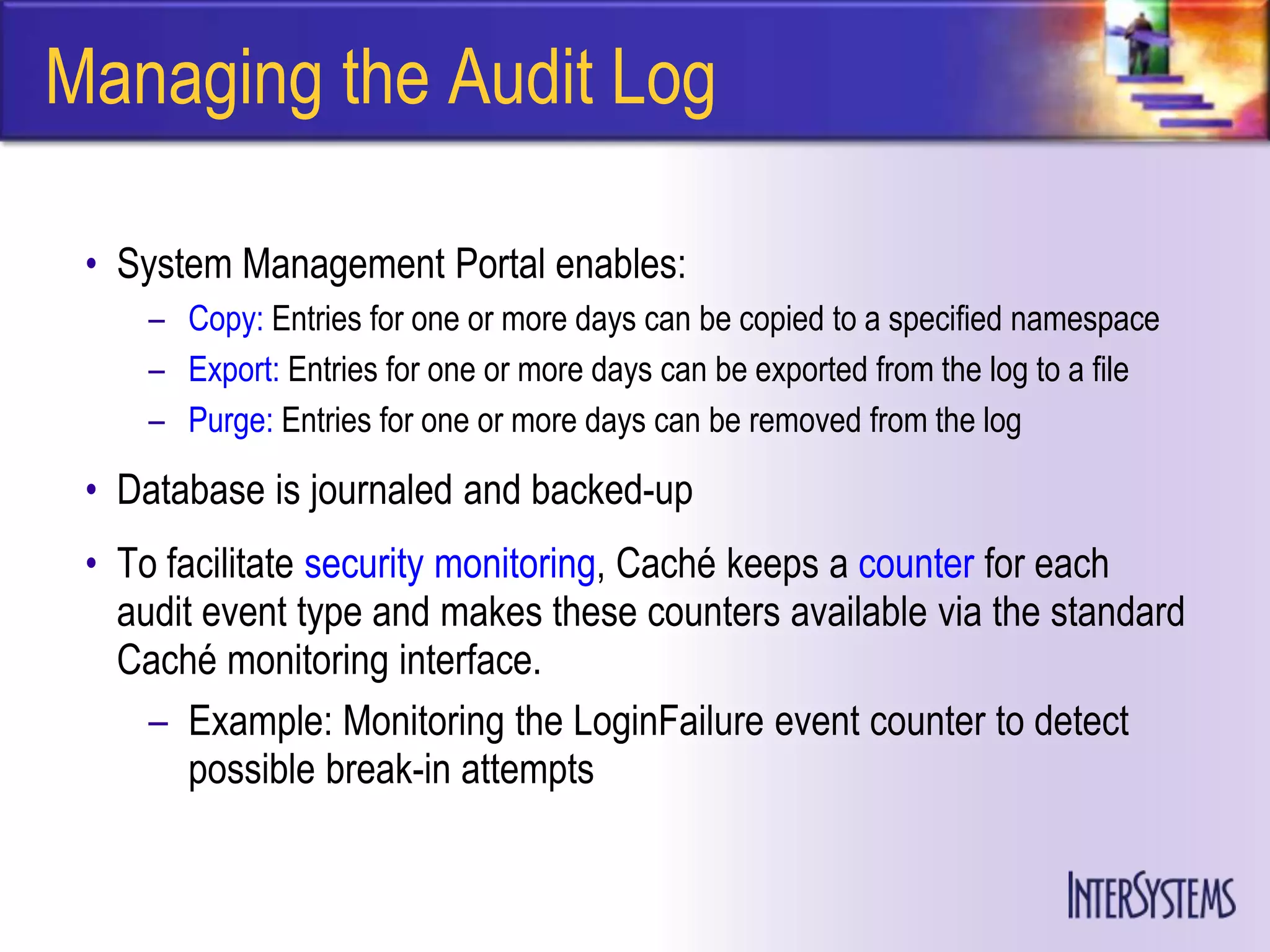Managing the Audit Log

 • System Management Portal enables:
     – Copy: Entries for one or more days can be copied to a specified namespace
     – Export: Entries for one or more days can be exported from the log to a file
     – Purge: Entries for one or more days can be removed from the log

 • Database is journaled and backed-up
 • To facilitate security monitoring, Caché keeps a counter for each
   audit event type and makes these counters available via the standard
   Caché monitoring interface.
     – Example: Monitoring the LoginFailure event counter to detect
        possible break-in attempts
 