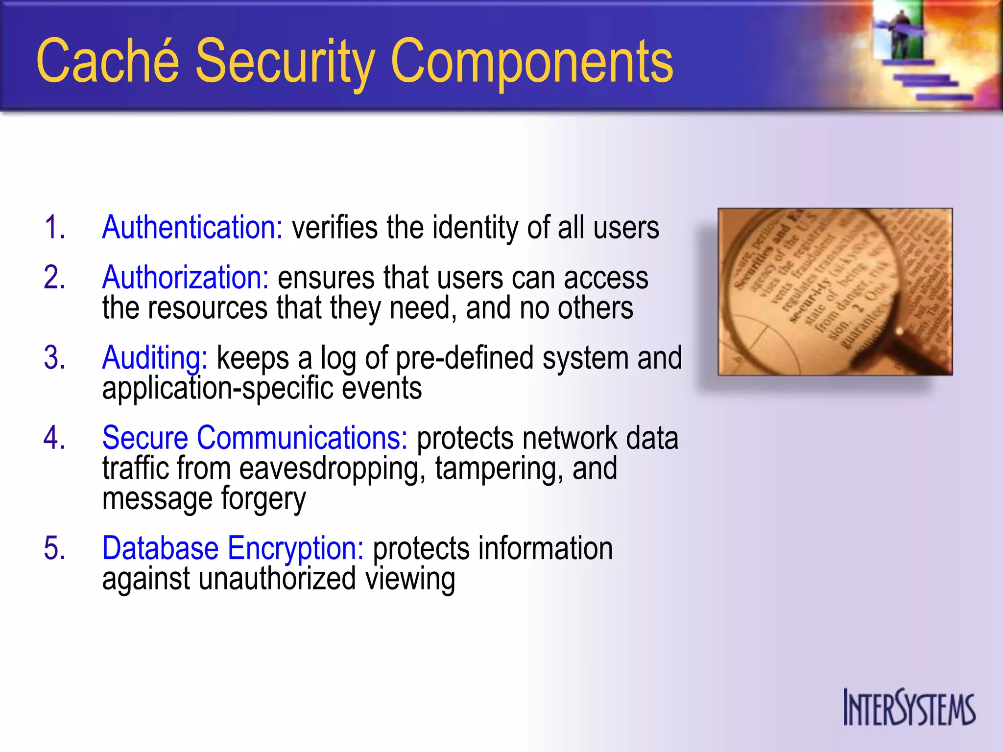 Caché Security Components

1.   Authentication: verifies the identity of all users
2.   Authorization: ensures that users can access
     the resources that they need, and no others
3.   Auditing: keeps a log of pre-defined system and
     application-specific events
4.   Secure Communications: protects network data
     traffic from eavesdropping, tampering, and
     message forgery
5.   Database Encryption: protects information
     against unauthorized viewing
 