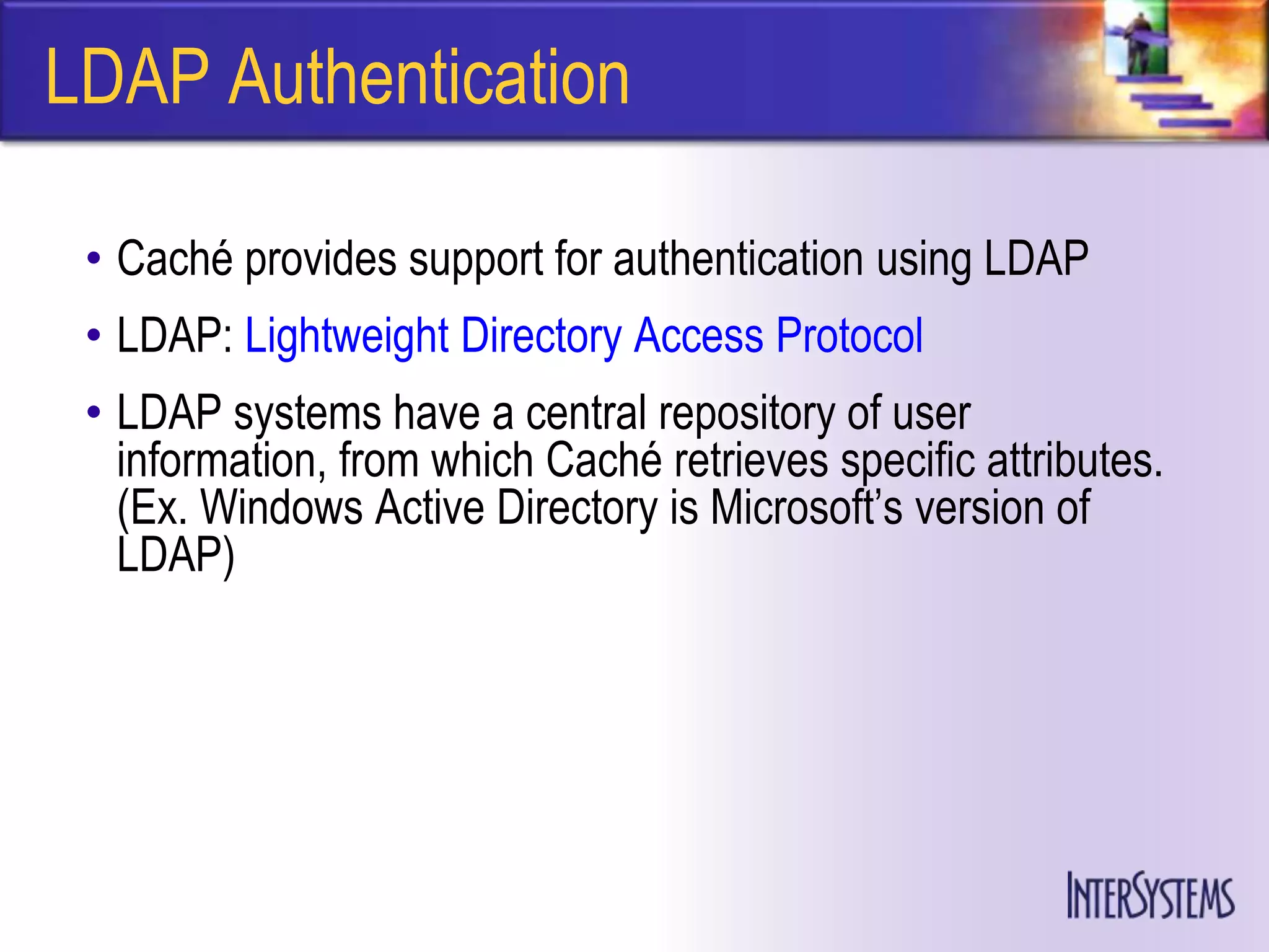 LDAP Authentication

 • Caché provides support for authentication using LDAP
 • LDAP: Lightweight Directory Access Protocol
 • LDAP systems have a central repository of user
   information, from which Caché retrieves specific attributes.
   (Ex. Windows Active Directory is Microsoft’s version of
   LDAP)
 