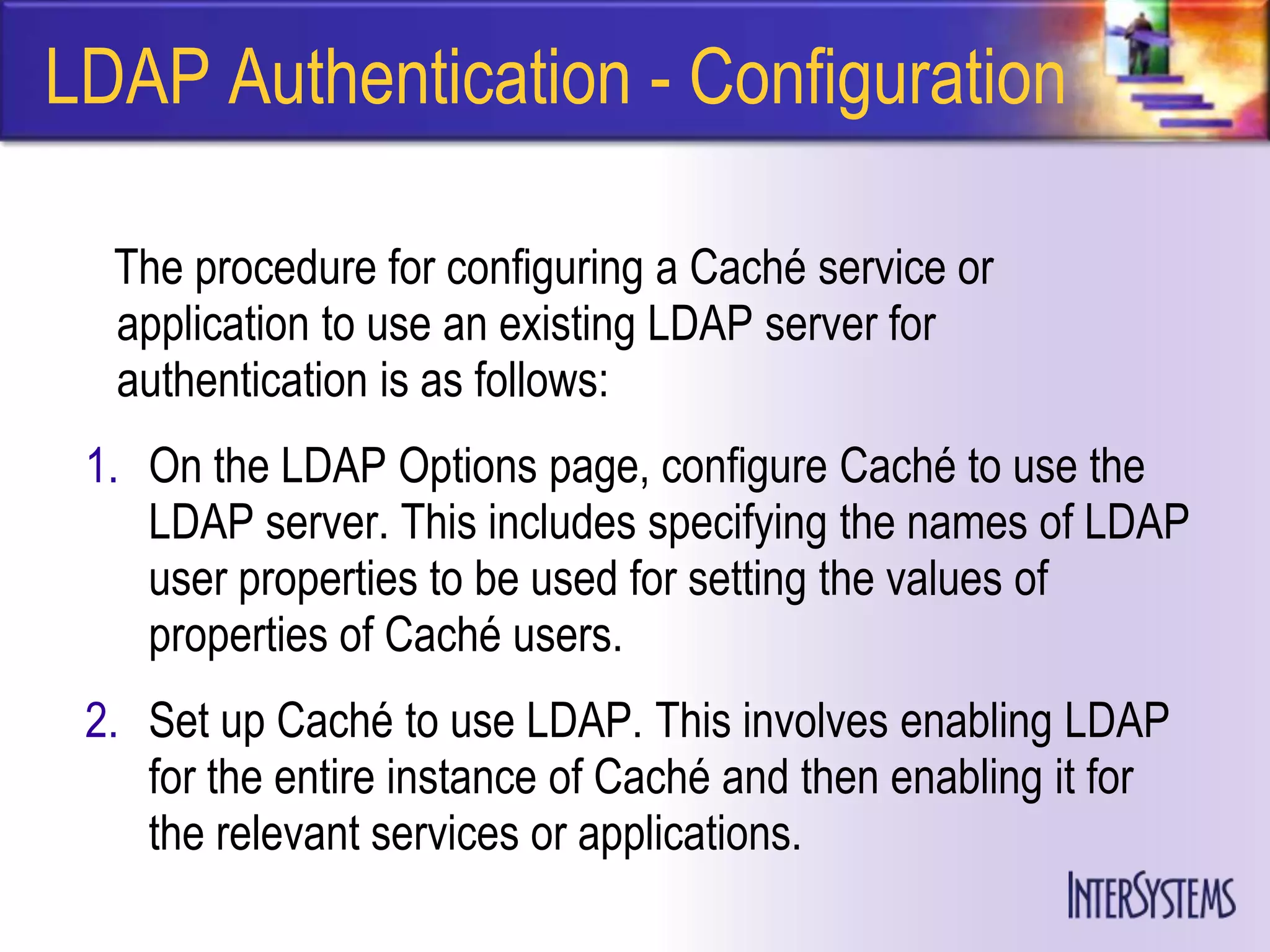 LDAP Authentication - Configuration

  The procedure for configuring a Caché service or
  application to use an existing LDAP server for
  authentication is as follows:
 1. On the LDAP Options page, configure Caché to use the
    LDAP server. This includes specifying the names of LDAP
    user properties to be used for setting the values of
    properties of Caché users.
 2. Set up Caché to use LDAP. This involves enabling LDAP
    for the entire instance of Caché and then enabling it for
    the relevant services or applications.
 
