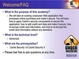Welcome/FAQ
• What is the purpose of this academy?
   – We will take an existing unsecured Web application that
     processes online purchases and make it secure. You will learn
     how to apply Caché’s security components to secure this
     application, how to add credit card data and make it secure, how
     to encrypt credit card information, and how to re-encrypt the
     credit card information without any downtime.
• What is the technical level?
   – Advanced.
• What are the prerequisites?
   – Caché Security I & Caché Security II
• Please feel free to ask questions at any time.
 