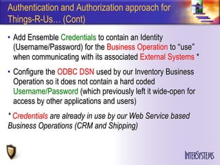 Authentication and Authorization approach for
Things-R-Us… (Cont)
• Add Ensemble Credentials to contain an Identity
  (Username/Password) for the Business Operation to “use”
  when communicating with its associated External Systems *
• Configure the ODBC DSN used by our Inventory Business
  Operation so it does not contain a hard coded
  Username/Password (which previously left it wide-open for
  access by other applications and users)
* Credentials are already in use by our Web Service based
Business Operations (CRM and Shipping)
 