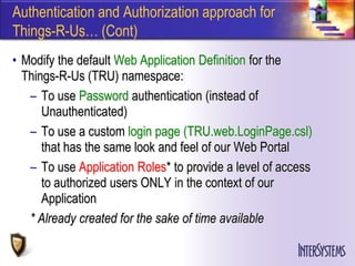 Authentication and Authorization approach for
Things-R-Us… (Cont)
• Modify the default Web Application Definition for the
  Things-R-Us (TRU) namespace:
   – To use Password authentication (instead of
      Unauthenticated)
   – To use a custom login page (TRU.web.LoginPage.csl)
      that has the same look and feel of our Web Portal
   – To use Application Roles* to provide a level of access
      to authorized users ONLY in the context of our
      Application
   * Already created for the sake of time available
 