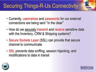 Securing Things-R-Us Connectivity

 • Currently, usernames and passwords for our external
   connections are being sent “in the clear”
 • How do we securely transmit and receive sensitive data
   with the Inventory, CRM & Shipping systems?
 • Secure Sockets Layer (SSL) can provide that secure
   channel to communicate
 • SSL prevents data sniffing, session hijacking, and
   modifications to data in transit
 