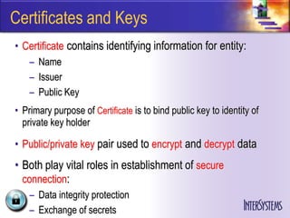 Certificates and Keys
• Certificate contains identifying information for entity:
    – Name
    – Issuer
    – Public Key
• Primary purpose of Certificate is to bind public key to identity of
  private key holder

• Public/private key pair used to encrypt and decrypt data
• Both play vital roles in establishment of secure
  connection:
    – Data integrity protection
    – Exchange of secrets
 