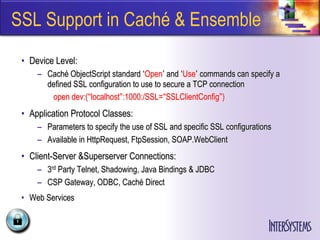 SSL Support in Caché & Ensemble
 • Device Level:
     – Caché ObjectScript standard ‘Open’ and ‘Use’ commands can specify a
       defined SSL configuration to use to secure a TCP connection
        open dev:(“localhost”:1000:/SSL=“SSLClientConfig”)
 • Application Protocol Classes:
     – Parameters to specify the use of SSL and specific SSL configurations
     – Available in HttpRequest, FtpSession, SOAP.WebClient
 • Client-Server &Superserver Connections:
     – 3rd Party Telnet, Shadowing, Java Bindings & JDBC
     – CSP Gateway, ODBC, Caché Direct
 • Web Services
 