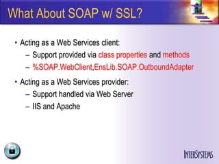 What About SOAP w/ SSL?

 • Acting as a Web Services client:
    – Support provided via class properties and methods
    – %SOAP.WebClient,EnsLib.SOAP.OutboundAdapter
 • Acting as a Web Services provider:
    – Support handled via Web Server
    – IIS and Apache
 