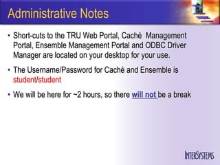 Administrative Notes
• Short-cuts to the TRU Web Portal, Caché Management
  Portal, Ensemble Management Portal and ODBC Driver
  Manager are located on your desktop for your use.
• The Username/Password for Caché and Ensemble is
  student/student
• We will be here for ~2 hours, so there will not be a break
 