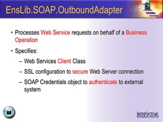 EnsLib.SOAP.OutboundAdapter

 • Processes Web Service requests on behalf of a Business
   Operation
 • Specifies:
    – Web Services Client Class
    – SSL configuration to secure Web Server connection
    – SOAP Credentials object to authenticate to external
      system
 