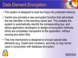 Data Element Encryption
• The system is designed to load four keys into protected memory.
• Caché now provides a new encryption function that will embed
  the key identifier in the resulting cipher text. This enables the
  system to automatically identify the corresponding key, and
  allows application developers to design re-encryption methods,
  which are completely transparent to the application, without
  causing any down time.
• This new mechanism is designed to encrypt special data
  elements (e.g. Credit card numbers), and may or may not be
  used in conjunction with database encryption.
 
