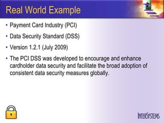 Real World Example
• Payment Card Industry (PCI)
• Data Security Standard (DSS)
• Version 1.2.1 (July 2009)
• The PCI DSS was developed to encourage and enhance
  cardholder data security and facilitate the broad adoption of
  consistent data security measures globally.
 
