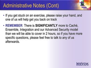 Administrative Notes (Cont)
• If you get stuck on an exercise, please raise your hand, and
  one of us will help get you back on track
• REMEMBER: There is SIGNIFICANTLY more to Caché,
  Ensemble, Integration and our Advanced Security model
  than we will be able to cover in 2 hours, so if you have more
  specific questions, please feel free to talk to any of us
  afterwards.
 
