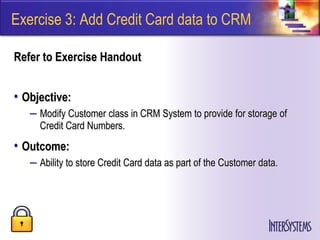 Exercise 3: Add Credit Card data to CRM

Refer to Exercise Handout


• Objective:
   – Modify Customer class in CRM System to provide for storage of
     Credit Card Numbers.
• Outcome:
   – Ability to store Credit Card data as part of the Customer data.
 