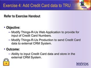 Exercise 4: Add Credit Card data to TRU

Refer to Exercise Handout


• Objective:
   – Modify Things-R-Us Web Application to provide for
     input of Credit Card Numbers.
   – Modify Things-R-Us Production to send Credit Card
     data to external CRM System.
• Outcome:
   – Ability to input Credit Card data and store in the
     external CRM System.
 