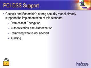PCI-DSS Support
• Caché’s and Ensemble’s strong security model already
  supports the implementation of this standard
    – Data-at-rest Encryption
    – Authentication and Authorization
    – Removing what is not needed
    – Auditing
 