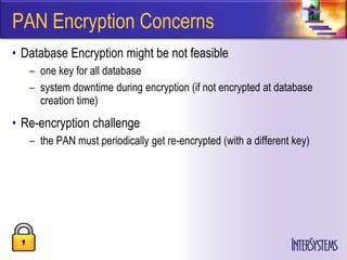 PAN Encryption Concerns
• Database Encryption might be not feasible
   – one key for all database
   – system downtime during encryption (if not encrypted at database
     creation time)
• Re-encryption challenge
   – the PAN must periodically get re-encrypted (with a different key)
 