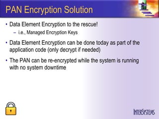 PAN Encryption Solution
• Data Element Encryption to the rescue!
   – i.e., Managed Encryption Keys
• Data Element Encryption can be done today as part of the
  application code (only decrypt if needed)
• The PAN can be re-encrypted while the system is running
  with no system downtime
 