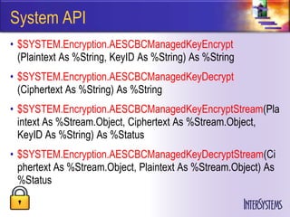 System API
• $SYSTEM.Encryption.AESCBCManagedKeyEncrypt
  (Plaintext As %String, KeyID As %String) As %String
• $SYSTEM.Encryption.AESCBCManagedKeyDecrypt
  (Ciphertext As %String) As %String
• $SYSTEM.Encryption.AESCBCManagedKeyEncryptStream(Pla
  intext As %Stream.Object, Ciphertext As %Stream.Object,
  KeyID As %String) As %Status
• $SYSTEM.Encryption.AESCBCManagedKeyDecryptStream(Ci
  phertext As %Stream.Object, Plaintext As %Stream.Object) As
  %Status
 