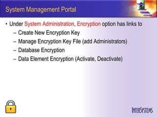 System Management Portal

• Under System Administration, Encryption option has links to
   – Create New Encryption Key
   – Manage Encryption Key File (add Administrators)
   – Database Encryption
   – Data Element Encryption (Activate, Deactivate)
 