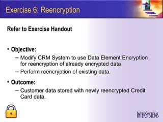 Exercise 6: Reencryption

Refer to Exercise Handout


• Objective:
   – Modify CRM System to use Data Element Encryption
     for reencryption of already encrypted data
   – Perform reencryption of existing data.
• Outcome:
   – Customer data stored with newly reencrypted Credit
     Card data.
 