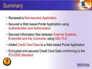 Summary

 • Reviewed a Non-secured Application
 • Secured a Web based Portal Application using
   Authentication and Authorization
 • Secured information flow between External Systems,
   Ensemble and the Consumer using SSL/TLS
 • Added Credit Card Data to a Web based Portal Application
 • Encrypted and secured Credit Card Data conforming to the
   PCI-DSS Standard
 