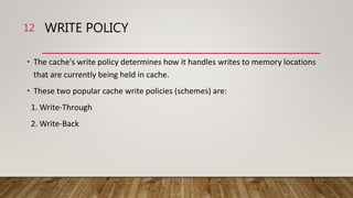 WRITE POLICY
• The cache's write policy determines how it handles writes to memory locations
that are currently being held in cache.
• These two popular cache write policies (schemes) are:
1. Write-Through
2. Write-Back
12
 