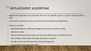 REPLACEMENT ALGORITHM
• Replacement algorithms are used when there are no available space in a cache in which to place a
data.
• In this cache simulator, we have used FIFO and LRU Replacement Algorithms.
• Factors to consider
1. Read/Write Balance. (What percentage of accesses are reads vs writes)
2. Amount of cache.
3. Type of media behind the cache. (Are they slow SATA drives or fast SSD drives?)
4. Hits vs Misses. (How often are things rewritten or reread?)
5. Average access size (This goes into choose the page size)
6. How expensive are reads and writes.
15
 