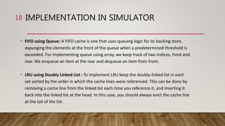 IMPLEMENTATION IN SIMULATOR
• FIFO using Queue: A FIFO cache is one that uses queuing logic for its backing store,
expunging the elements at the front of the queue when a predetermined threshold is
exceeded. For implementing queue using array, we keep track of two indices, front and
rear. We enqueue an item at the rear and dequeue an item from front.
• LRU using Doubly Linked List : To implement LRU keep the doubly-linked list in each
set sorted by the order in which the cache lines were referenced. This can be done by
removing a cache line from the linked list each time you reference it, and inserting it
back into the linked list at the head. In this case, you should always evict the cache line
at the tail of the list .
18
 