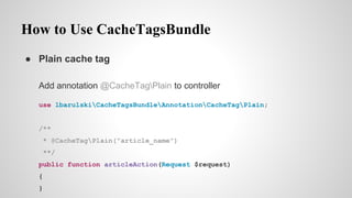 How to Use CacheTagsBundle
 Plain cache tag
Add annotation @CacheTagPlain to controller
use lbarulskiCacheTagsBundleAnnotationCacheTagPlain;
/**
* @CacheTagPlain("article_name")
**/
public function articleAction(Request $request)
{
}
 