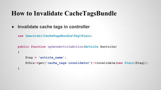 How to Invalidate CacheTagsBundle
 Invalidate cache tags in controller
use lbarulskiCacheTagsBundleTagPlain;
public function updateArticleAction(Article $article)
{
$tag = 'article_name';
$this->get('cache_tags.invalidator')->invalidate(new Plain($tag));
}
 