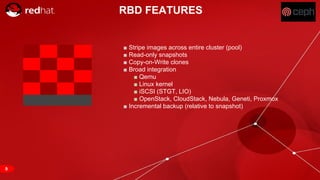 RED HAT CONFIDENTIAL | NDA ONLY
RBD FEATURES
■ Stripe images across entire cluster (pool)
■ Read-only snapshots
■ Copy-on-Write clones
■ Broad integration
■ Qemu
■ Linux kernel
■ iSCSI (STGT, LIO)
■ OpenStack, CloudStack, Nebula, Geneti, Proxmox
■ Incremental backup (relative to snapshot)
9
 
