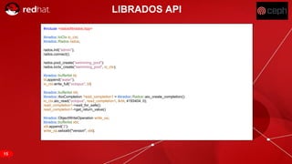 RED HAT CONFIDENTIAL | NDA ONLY
LIBRADOS API
#include <rados/librados.hpp>
librados::IoCtx io_ctx;
librados::Rados rados;
rados.init("admin");
rados.connect();
rados.pool_create("swimming_pool");
rados.ioctx_create("swimming_pool", io_ctx);
librados::bufferlist bl;
bl.append("water");
io_ctx.write_full("octopus", bl)
librados::bufferlist rbl;
librados::AioCompletion *read_completion1 = librados::Rados::aio_create_completion();
io_ctx.aio_read("octopus", read_completion1, &rbl, 4193404, 0);
read_completion1->wait_for_safe();
read_completion1->get_return_value()
librados::ObjectWriteOperation write_op;
librados::bufferlist xbl;
xbl.append('2');
write_op.setxattr("version", xbl);
15
 