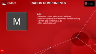 RED HAT CONFIDENTIAL | NDA ONLY
M
RADOS COMPONENTS
MON:
■ Maintain cluster membership and state
■ Provide consensus of distributed decision making
■ Small, odd number (e.g., 5)
■ Not part of data path
19
 