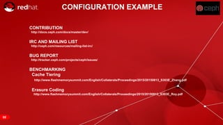 RED HAT CONFIDENTIAL | NDA ONLY
CONFIGURATION EXAMPLE
68
CONTRIBUTION
http://docs.ceph.com/docs/master/dev/
IRC AND MAILING LIST
http://ceph.com/resources/mailing-list-irc/
BUG REPORT
http://tracker.ceph.com/projects/ceph/issues/
BENCHMARKING
Cache Tiering
http://www.flashmemorysummit.com/English/Collaterals/Proceedings/2015/20150813_S303E_Zhang.pdf
Erasure Coding
http://www.flashmemorysummit.com/English/Collaterals/Proceedings/2015/20150813_S303E_Roy.pdf
 