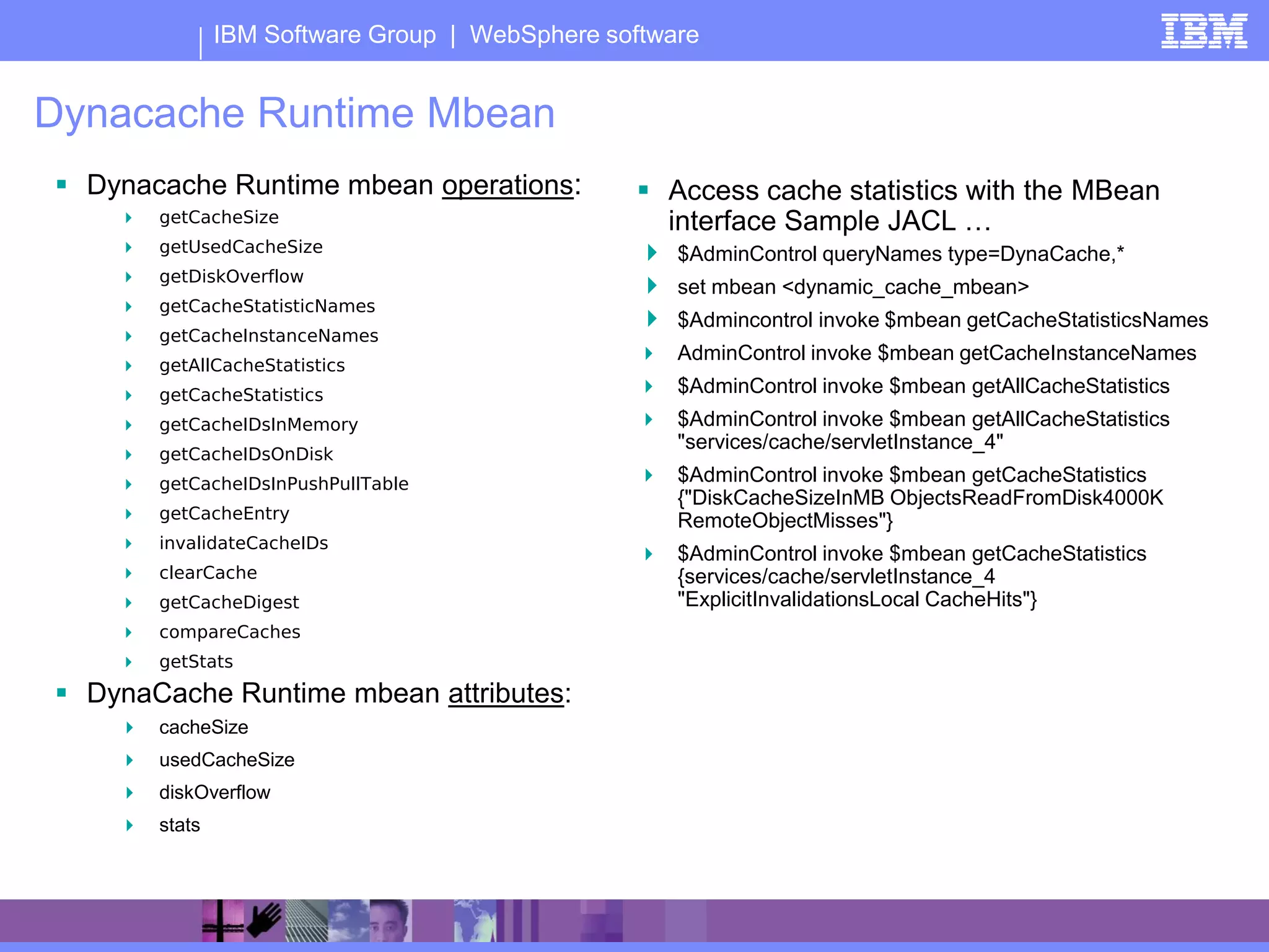 IBM Software Group | WebSphere software


Dynacache Runtime Mbean
 Dynacache Runtime mbean operations:             Access cache statistics with the MBean
       getCacheSize                               interface Sample JACL …
       getUsedCacheSize                          $AdminControl queryNames type=DynaCache,*
       getDiskOverflow
                                                  set mbean <dynamic_cache_mbean>
       getCacheStatisticNames
                                                  $Admincontrol invoke $mbean getCacheStatisticsNames
       getCacheInstanceNames
                                                   AdminControl invoke $mbean getCacheInstanceNames
       getAllCacheStatistics
       getCacheStatistics                         $AdminControl invoke $mbean getAllCacheStatistics
       getCacheIDsInMemory                        $AdminControl invoke $mbean getAllCacheStatistics
                                                    "services/cache/servletInstance_4"
       getCacheIDsOnDisk
       getCacheIDsInPushPullTable                 $AdminControl invoke $mbean getCacheStatistics
                                                    {"DiskCacheSizeInMB ObjectsReadFromDisk4000K
       getCacheEntry                               RemoteObjectMisses"}
       invalidateCacheIDs
                                                   $AdminControl invoke $mbean getCacheStatistics
       clearCache                                  {services/cache/servletInstance_4
       getCacheDigest                              "ExplicitInvalidationsLocal CacheHits"}
       compareCaches
       getStats
 DynaCache Runtime mbean attributes:
       cacheSize
       usedCacheSize
       diskOverflow
       stats
 