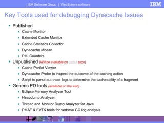 IBM Software Group | WebSphere software


Key Tools used for debugging Dynacache Issues
  Published
       Cache Monitor
       Extended Cache Monitor
       Cache Statistics Collector
       Dynacache Mbean
       PMI Counters
  Unpublished (Will be available on cattail soon)
       Cache Portlet Viewer
       Dynacache Probe to inspect the outcome of the caching action
       Script to parse out trace logs to determine the cacheability of a fragment
  Generic PD tools (available on the web)
       Eclipse Memory Analyzer Tool
       Heapdump Analyzer
       Thread and Monitor Dump Analyzer for Java
       PMAT & EVTK tools for verbose GC log analysis
 