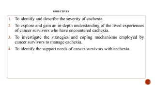 OBJECTIVES
1. To identify and describe the severity of cachexia.
2. To explore and gain an in-depth understanding of the lived experiences
of cancer survivors who have encountered cachexia.
3. To investigate the strategies and coping mechanisms employed by
cancer survivors to manage cachexia.
4. To identify the support needs of cancer survivors with cachexia.
 