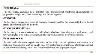 CACHEXIA:
In this study, cachexia is a complex and multifactorial syndrome characterized by
progressive weight loss, muscle wasting, and loss of appetite
CANCER:
In this study, cancer is a group of diseases characterized by the uncontrolled growth and
spread of abnormal cells in the body.
CANCER SURVIVORS:
In this study, cancer survivors are individuals who have been diagnosed with cancer and
have completed their initial treatment, and living with cancer as a chronic condition.
EXPERIENCES:
In this study, the term experiences refer to the subjective and personal encounters or a
particular phenomenon such as weight loss, physical activities, nutritional challenges, impact
on emotional well-being, social and functional impact, and coping strategies.
OPERATIONAL DEFINITIONS
 