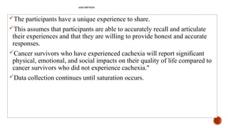 ASSUMPTION
The participants have a unique experience to share.
This assumes that participants are able to accurately recall and articulate
their experiences and that they are willing to provide honest and accurate
responses.
Cancer survivors who have experienced cachexia will report significant
physical, emotional, and social impacts on their quality of life compared to
cancer survivors who did not experience cachexia."
Data collection continues until saturation occurs.
 