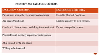 INCLUSION AND EXCLUSION CRITERIA
INCLUSION CRITERIA EXCLUSION CERTERIA
Participants should have experienced cachexia Unstable Medical Condition.
Are aged 30 and over. Lacking capacity to give consent.
Confirmed chronic cancer with long term treatment Patient is on palliative care
Physically and mentally capable of participation
Able to read, write and speak.
Willing to be involved.
 