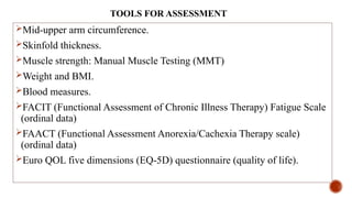 TOOLS FOR ASSESSMENT
Mid-upper arm circumference.
Skinfold thickness.
Muscle strength: Manual Muscle Testing (MMT)
Weight and BMI.
Blood measures.
FACIT (Functional Assessment of Chronic Illness Therapy) Fatigue Scale
(ordinal data)
FAACT (Functional Assessment Anorexia/Cachexia Therapy scale)
(ordinal data)
Euro QOL five dimensions (EQ-5D) questionnaire (quality of life).
 