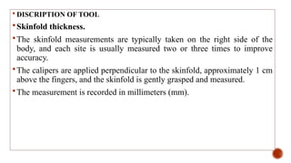  DISCRIPTION OF TOOL
Skinfold thickness.
The skinfold measurements are typically taken on the right side of the
body, and each site is usually measured two or three times to improve
accuracy.
The calipers are applied perpendicular to the skinfold, approximately 1 cm
above the fingers, and the skinfold is gently grasped and measured.
The measurement is recorded in millimeters (mm).
 