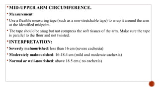MID-UPPER ARM CIRCUMFERENCE.
 Measurement:
 Use a flexible measuring tape (such as a non-stretchable tape) to wrap it around the arm
at the identified midpoint.
 The tape should be snug but not compress the soft tissues of the arm. Make sure the tape
is parallel to the floor and not twisted.
INTERPRETATION:
 Severely malnourished: less than 16 cm (severe cachexia)
 Moderately malnourished: 16-18.4 cm (mild and moderate cachexia)
 Normal or well-nourished: above 18.5 cm ( no cachexia)
 