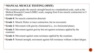 MANUAL MUSCLE TESTING (MMT)
The examiner grades the muscle strength based on a standardized scale, such as the
Medical Research Council (MRC) scale, ranging from 0 (no muscle contraction) to 5
(normal strength).
Grade 0: No muscle contraction detected.
Grade 1: Muscle flicker or trace contraction, but no movement.
Grade 2: Movement with gravity eliminated (i.e., in a horizontal plane).
Grade 3: Movement against gravity but not against resistance applied by the
examiner.
Grade 4: Movement against some resistance applied by the examiner.
Grade 5: Normal strength, movement against full resistance without evident fatigue.
 