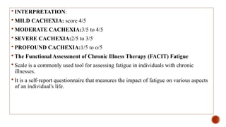 INTERPRETATION:
 MILD CACHEXIA: score 4/5
 MODERATE CACHEXIA:3/5 to 4/5
 SEVERE CACHEXIA:2/5 to 3/5
 PROFOUND CACHEXIA:1/5 to o/5
 The Functional Assessment of Chronic Illness Therapy (FACIT) Fatigue
 Scale is a commonly used tool for assessing fatigue in individuals with chronic
illnesses.
 It is a self-report questionnaire that measures the impact of fatigue on various aspects
of an individual's life.
 