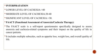  INTERPRATATION
 LOWER LEVEL OF CACHEXIA:>40
 MODERATE LEVEL OF CACHEXIA:30-40
 SIGNIFICANT LEVEL OF CACHEXIA:<30.
 FAACT (Functional Assessment of Anorexia/Cachexia Therapy):
 The FAACT scale is a self-report questionnaire specifically designed to assess
anorexia and cachexia-related symptoms and their impact on the quality of life in
cancer patients.
 It includes multiple subscales, such as appetite loss, weight loss, and overall quality of
life.
 
