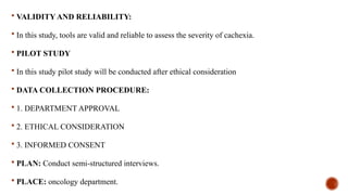  VALIDITY AND RELIABILITY:
 In this study, tools are valid and reliable to assess the severity of cachexia.
 PILOT STUDY
 In this study pilot study will be conducted after ethical consideration
 DATA COLLECTION PROCEDURE:
 1. DEPARTMENT APPROVAL
 2. ETHICAL CONSIDERATION
 3. INFORMED CONSENT
 PLAN: Conduct semi-structured interviews.
 PLACE: oncology department.
 