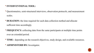  INTERVENTIONAL TOOL:
 Questionnaires, semi-structured interviews, observation protocols, and measurement
scales.
 DURATION: the time required for each data collection method and allocate
sufficient time accordingly.
 FREQUENCY: collecting data from the same participants at multiple time points
over an extended period.
 TIME: depending on the research objectives, study design, and available resources.
 ADMINISTERD BY: Investigator.
 