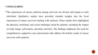  CONCLUSION:
 The experiences of cancer cachexia among survivors are diverse and unique to each
individual. Qualitative studies have provided valuable insights into the lived
experiences of cancer survivors dealing with cachexia. These studies have highlighted
the physical, emotional, and social challenges faced by patients, including the impact
on body image, self-esteem, and daily activities. The findings emphasize the need for
comprehensive supportive care interventions that address the holistic needs of cancer
survivors with cachexia.
 
