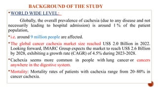 BACKGROUND OF THE STUDY
WORLD WIDE LEVEL:
Globally, the overall prevalence of cachexia (due to any disease and not
necessarily leading to hospital admission) is around 1 % of the patient
population,
i.e. around 9 million people are affected.
The global cancer cachexia market size reached US$ 2.0 Billion in 2022.
Looking forward, IMARC Group expects the market to reach US$ 2.6 Billion
by 2028, exhibiting a growth rate (CAGR) of 4.5% during 2023-2028.
Cachexia seems more common in people with lung cancer or cancers
anywhere in the digestive system.
Mortality: Mortality rates of patients with cachexia range from 20–80% in
cancer cachexia.
 